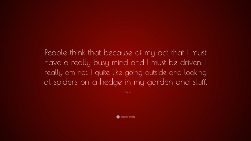 Tim Vine Quote: “People think that because of my act that I must have a really busy mind and I must be driven. I really am not. I quite like going outside and looking at spiders on a hedge in my garden and stuff.”