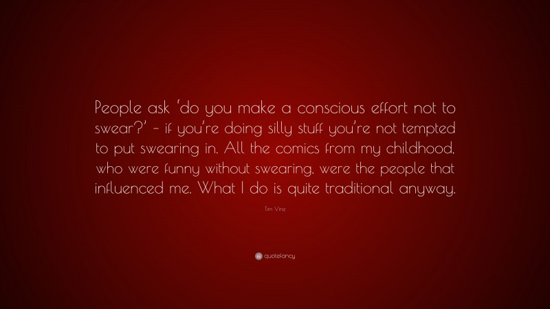 Tim Vine Quote: “People ask ‘do you make a conscious effort not to swear?’ – if you’re doing silly stuff you’re not tempted to put swearing in. All the comics from my childhood, who were funny without swearing, were the people that influenced me. What I do is quite traditional anyway.”