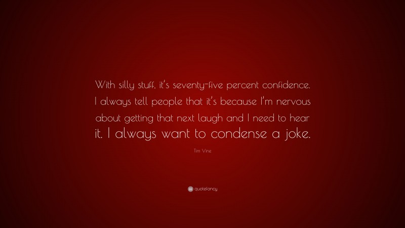 Tim Vine Quote: “With silly stuff, it’s seventy-five percent confidence. I always tell people that it’s because I’m nervous about getting that next laugh and I need to hear it. I always want to condense a joke.”