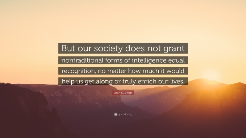 Joan D. Vinge Quote: “But our society does not grant nontraditional forms of intelligence equal recognition, no matter how much it would help us get along or truly enrich our lives.”