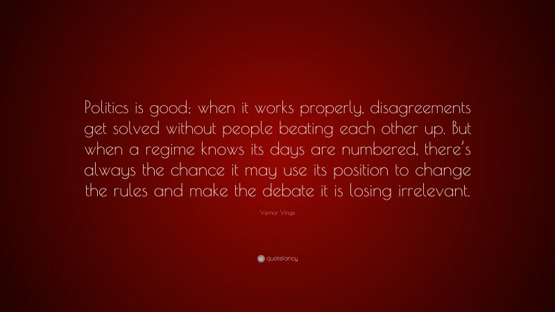 Vernor Vinge Quote: “Politics is good; when it works properly, disagreements get solved without people beating each other up. But when a regime knows its days are numbered, there’s always the chance it may use its position to change the rules and make the debate it is losing irrelevant.”