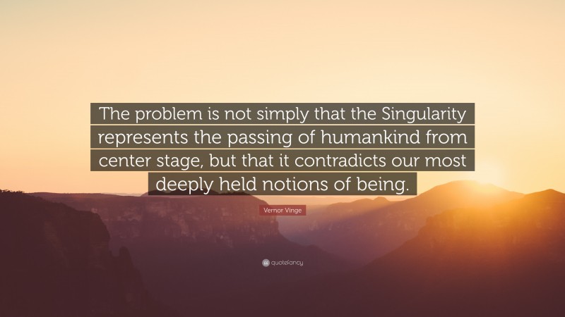 Vernor Vinge Quote: “The problem is not simply that the Singularity represents the passing of humankind from center stage, but that it contradicts our most deeply held notions of being.”