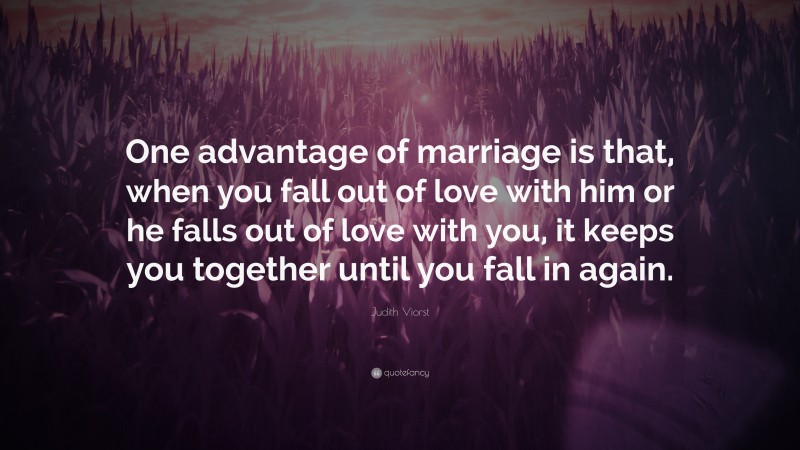 Judith Viorst Quote: “One advantage of marriage is that, when you fall out of love with him or he falls out of love with you, it keeps you together until you fall in again.”