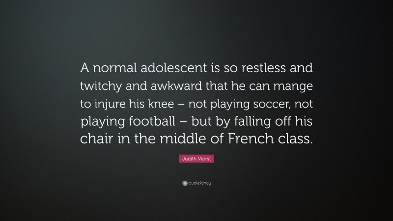 Judith Viorst Quote: “A normal adolescent is so restless and twitchy and awkward that he can mange to injure his knee – not playing soccer, not playing football – but by falling off his chair in the middle of French class.”