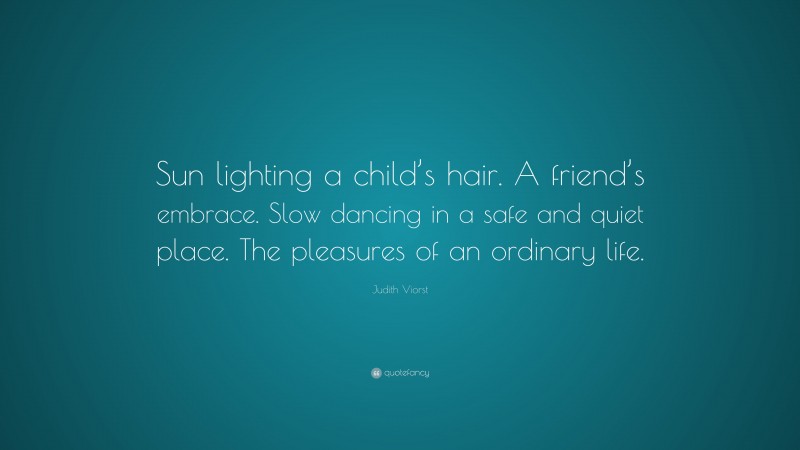 Judith Viorst Quote: “Sun lighting a child’s hair. A friend’s embrace. Slow dancing in a safe and quiet place. The pleasures of an ordinary life.”