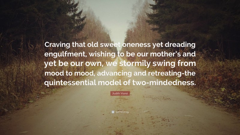 Judith Viorst Quote: “Craving that old sweet oneness yet dreading engulfment, wishing to be our mother’s and yet be our own, we stormily swing from mood to mood, advancing and retreating-the quintessential model of two-mindedness.”