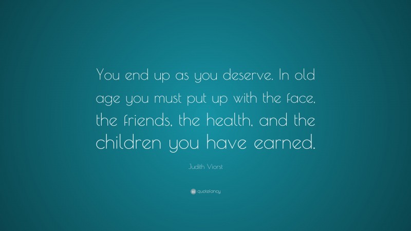 Judith Viorst Quote: “You end up as you deserve. In old age you must put up with the face, the friends, the health, and the children you have earned.”