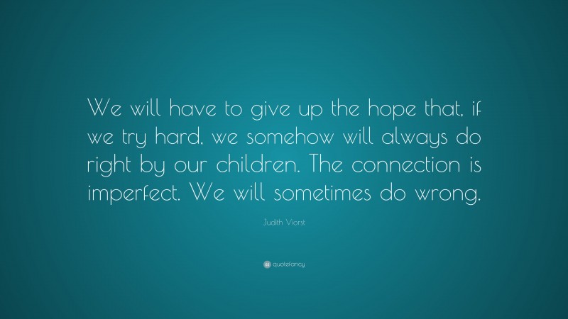 Judith Viorst Quote: “We will have to give up the hope that, if we try hard, we somehow will always do right by our children. The connection is imperfect. We will sometimes do wrong.”