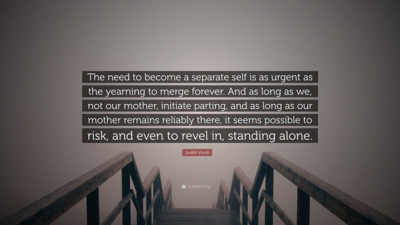 Judith Viorst Quote: “The need to become a separate self is as urgent as the yearning to merge forever. And as long as we, not our mother, initiate parting, and as long as our mother remains reliably there, it seems possible to risk, and even to revel in, standing alone.”