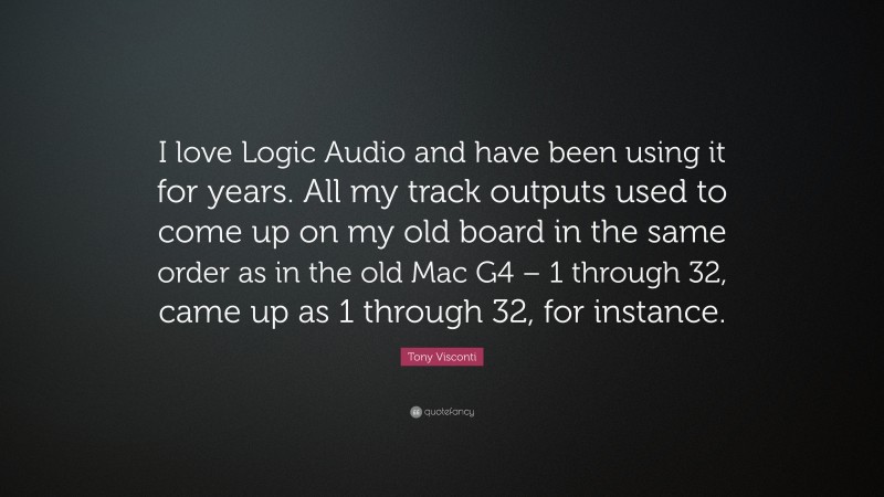 Tony Visconti Quote: “I love Logic Audio and have been using it for years. All my track outputs used to come up on my old board in the same order as in the old Mac G4 – 1 through 32, came up as 1 through 32, for instance.”