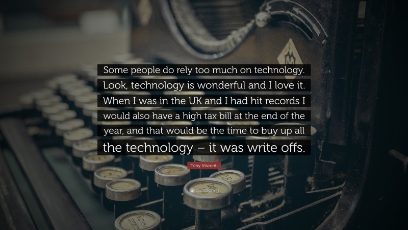 Tony Visconti Quote: “Some people do rely too much on technology. Look, technology is wonderful and I love it. When I was in the UK and I had hit records I would also have a high tax bill at the end of the year, and that would be the time to buy up all the technology – it was write offs.”