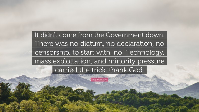Ray Bradbury Quote: “It didn’t come from the Government down. There was no dictum, no declaration, no censorship, to start with, no! Technology, mass exploitation, and minority pressure carried the trick, thank God.”