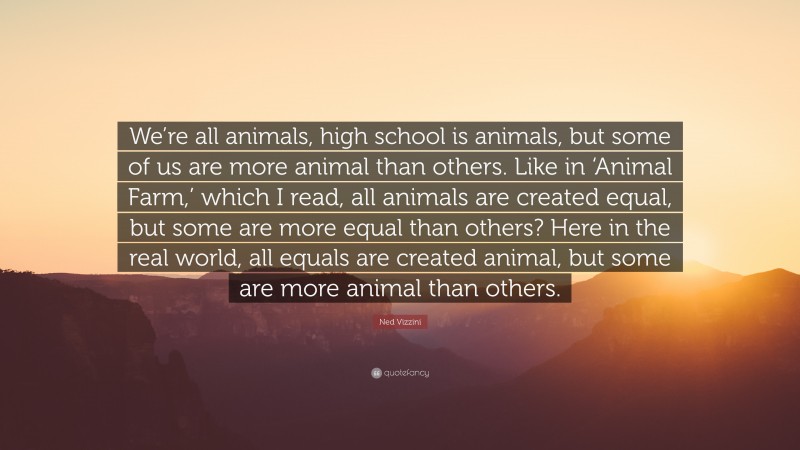 Ned Vizzini Quote: “We’re all animals, high school is animals, but some of us are more animal than others. Like in ‘Animal Farm,’ which I read, all animals are created equal, but some are more equal than others? Here in the real world, all equals are created animal, but some are more animal than others.”