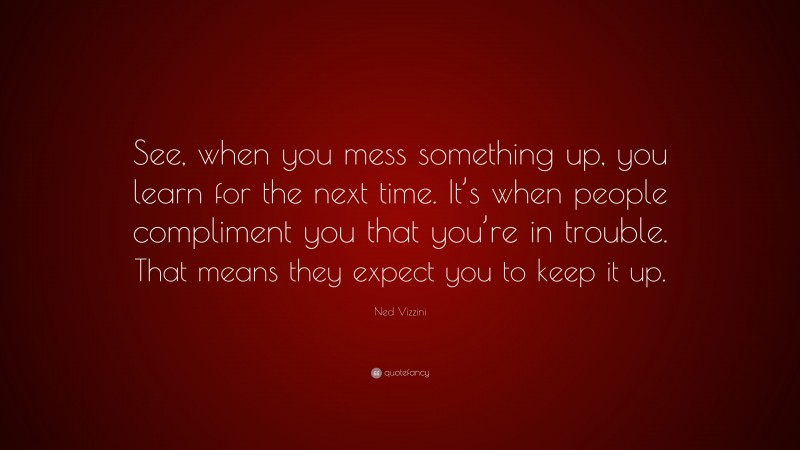 Ned Vizzini Quote: “See, when you mess something up, you learn for the next time. It’s when people compliment you that you’re in trouble. That means they expect you to keep it up.”