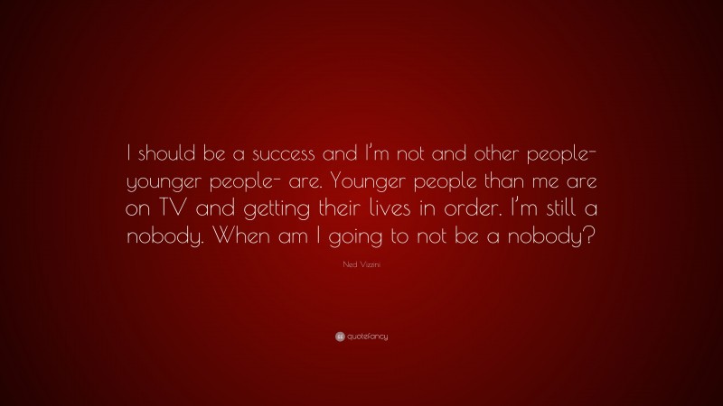 Ned Vizzini Quote: “I should be a success and I’m not and other people- younger people- are. Younger people than me are on TV and getting their lives in order. I’m still a nobody. When am I going to not be a nobody?”