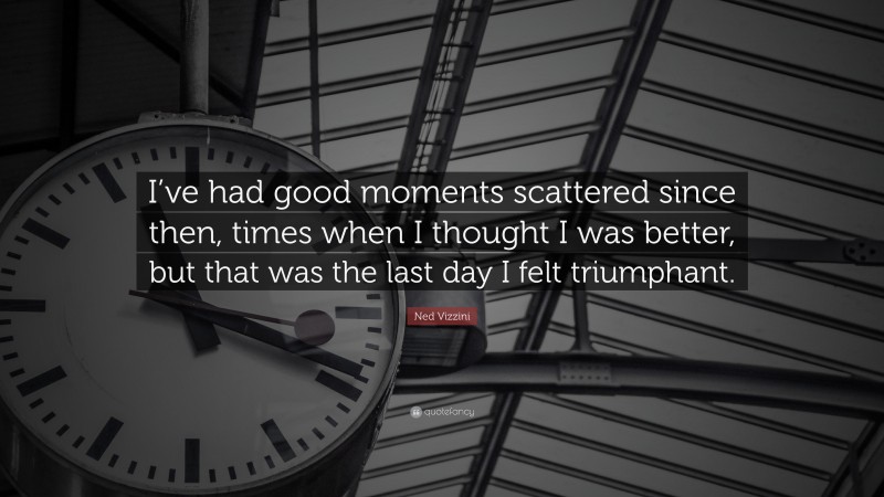 Ned Vizzini Quote: “I’ve had good moments scattered since then, times when I thought I was better, but that was the last day I felt triumphant.”