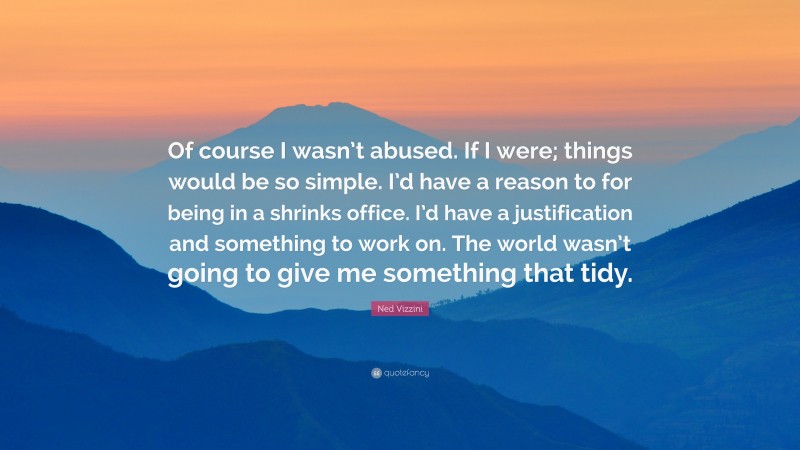 Ned Vizzini Quote: “Of course I wasn’t abused. If I were; things would be so simple. I’d have a reason to for being in a shrinks office. I’d have a justification and something to work on. The world wasn’t going to give me something that tidy.”