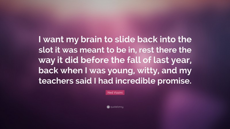 Ned Vizzini Quote: “I want my brain to slide back into the slot it was meant to be in, rest there the way it did before the fall of last year, back when I was young, witty, and my teachers said I had incredible promise.”