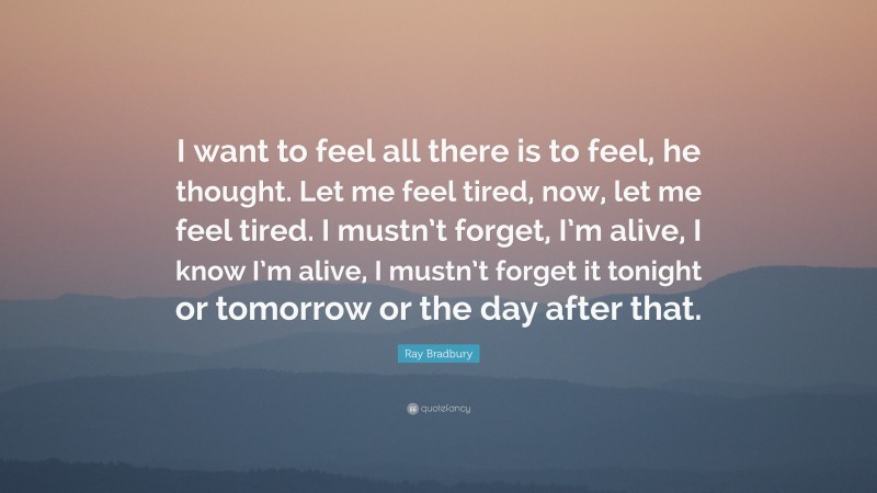 Ray Bradbury Quote: “I want to feel all there is to feel, he thought. Let me feel tired, now, let me feel tired. I mustn’t forget, I’m alive, I know I’m alive, I mustn’t forget it tonight or tomorrow or the day after that.”