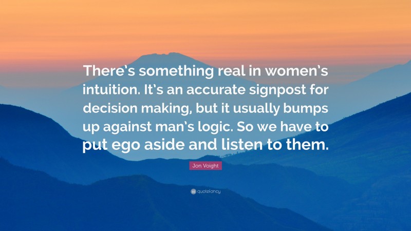 Jon Voight Quote: “There’s something real in women’s intuition. It’s an accurate signpost for decision making, but it usually bumps up against man’s logic. So we have to put ego aside and listen to them.”