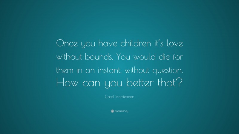 Carol Vorderman Quote: “Once you have children it’s love without bounds. You would die for them in an instant, without question. How can you better that?”