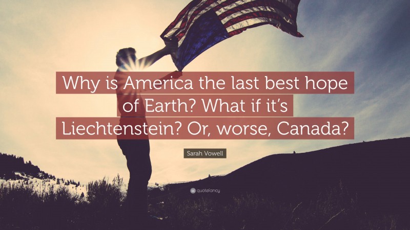 Sarah Vowell Quote: “Why is America the last best hope of Earth? What if it’s Liechtenstein? Or, worse, Canada?”