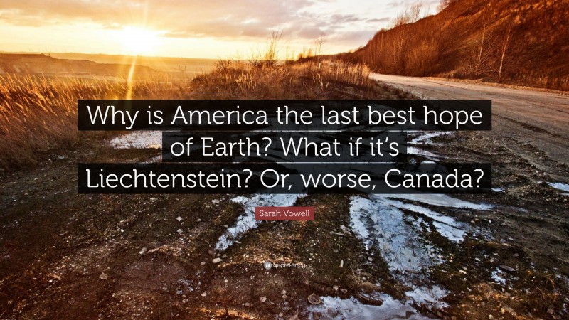 Sarah Vowell Quote: “Why is America the last best hope of Earth? What if it’s Liechtenstein? Or, worse, Canada?”