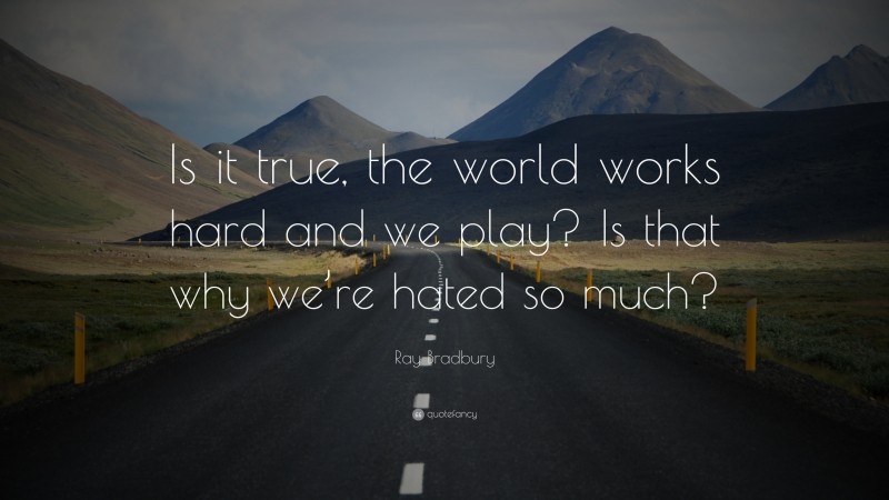 Ray Bradbury Quote: “Is it true, the world works hard and we play? Is that why we’re hated so much?”