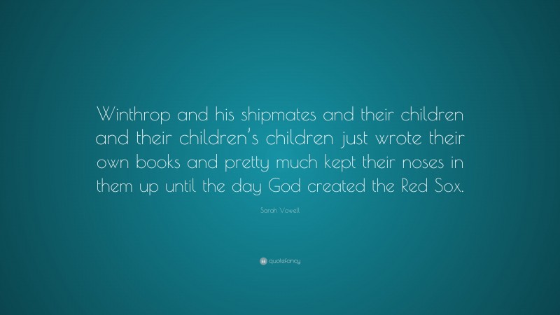 Sarah Vowell Quote: “Winthrop and his shipmates and their children and their children’s children just wrote their own books and pretty much kept their noses in them up until the day God created the Red Sox.”