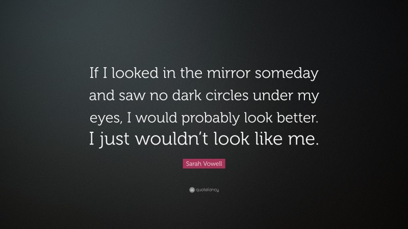 Sarah Vowell Quote: “If I looked in the mirror someday and saw no dark circles under my eyes, I would probably look better. I just wouldn’t look like me.”