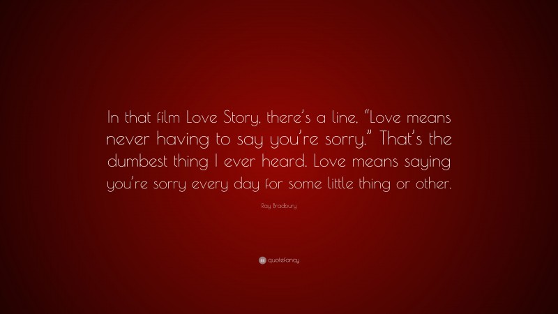 Ray Bradbury Quote: “In that film Love Story, there’s a line, “Love means never having to say you’re sorry.” That’s the dumbest thing I ever heard. Love means saying you’re sorry every day for some little thing or other.”