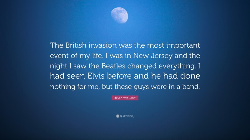 Steven Van Zandt Quote: “The British invasion was the most important event of my life. I was in New Jersey and the night I saw the Beatles changed everything. I had seen Elvis before and he had done nothing for me, but these guys were in a band.”