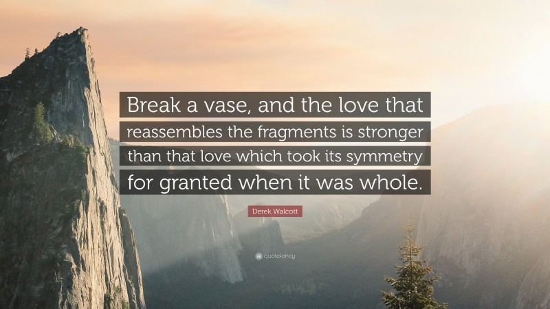 Derek Walcott Quote: “Break a vase, and the love that reassembles the fragments is stronger than that love which took its symmetry for granted when it was whole.”