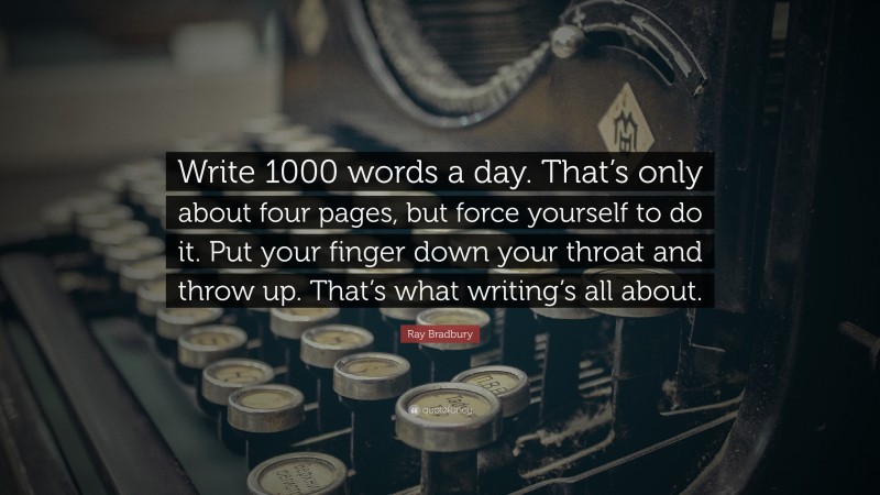 Ray Bradbury Quote: “Write 1000 words a day. That’s only about four pages, but force yourself to do it. Put your finger down your throat and throw up. That’s what writing’s all about.”