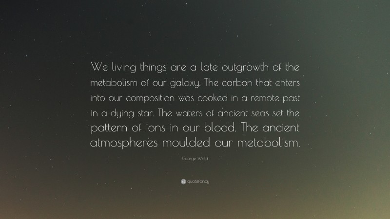 George Wald Quote: “We living things are a late outgrowth of the metabolism of our galaxy. The carbon that enters into our composition was cooked in a remote past in a dying star. The waters of ancient seas set the pattern of ions in our blood. The ancient atmospheres moulded our metabolism.”