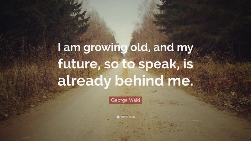 George Wald Quote: “I am growing old, and my future, so to speak, is already behind me.”