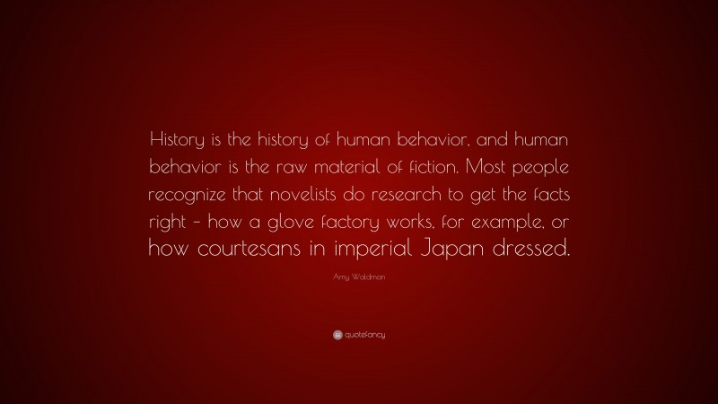 Amy Waldman Quote: “History is the history of human behavior, and human behavior is the raw material of fiction. Most people recognize that novelists do research to get the facts right – how a glove factory works, for example, or how courtesans in imperial Japan dressed.”