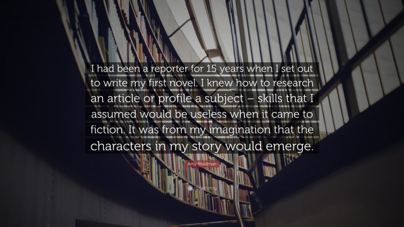Amy Waldman Quote: “I had been a reporter for 15 years when I set out to write my first novel. I knew how to research an article or profile a subject – skills that I assumed would be useless when it came to fiction. It was from my imagination that the characters in my story would emerge.”
