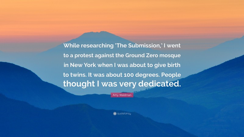 Amy Waldman Quote: “While researching ‘The Submission,’ I went to a protest against the Ground Zero mosque in New York when I was about to give birth to twins. It was about 100 degrees. People thought I was very dedicated.”