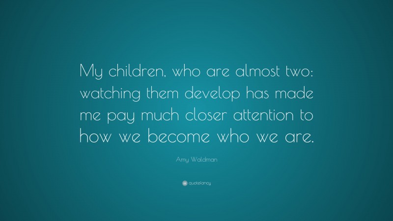 Amy Waldman Quote: “My children, who are almost two: watching them develop has made me pay much closer attention to how we become who we are.”