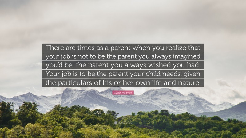 Ayelet Waldman Quote: “There are times as a parent when you realize that your job is not to be the parent you always imagined you’d be, the parent you always wished you had. Your job is to be the parent your child needs, given the particulars of his or her own life and nature.”