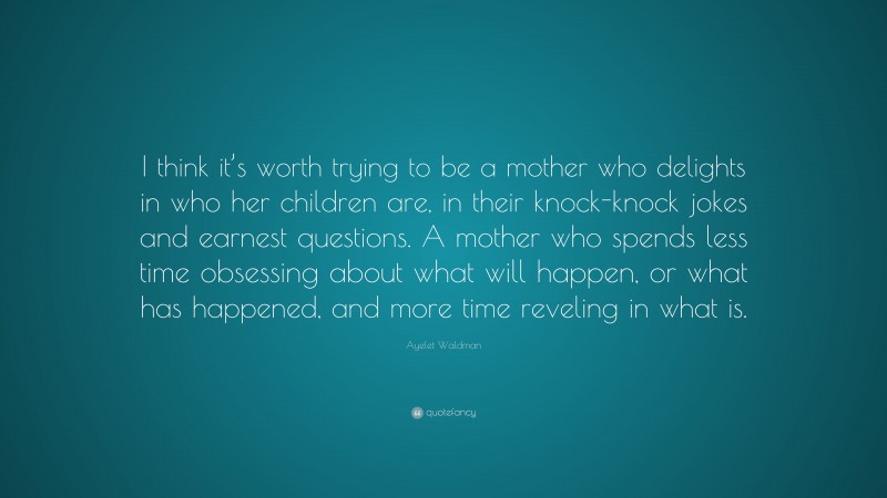 Ayelet Waldman Quote: “I think it’s worth trying to be a mother who delights in who her children are, in their knock-knock jokes and earnest questions. A mother who spends less time obsessing about what will happen, or what has happened, and more time reveling in what is.”