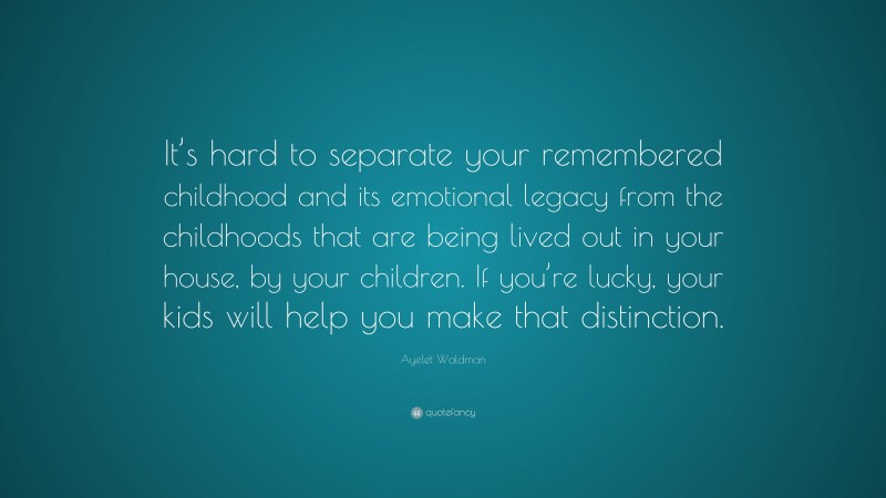 Ayelet Waldman Quote: “It’s hard to separate your remembered childhood and its emotional legacy from the childhoods that are being lived out in your house, by your children. If you’re lucky, your kids will help you make that distinction.”