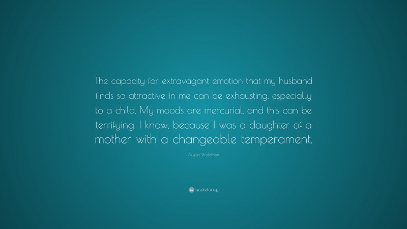 Ayelet Waldman Quote: “The capacity for extravagant emotion that my husband finds so attractive in me can be exhausting, especially to a child. My moods are mercurial, and this can be terrifying. I know, because I was a daughter of a mother with a changeable temperament.”