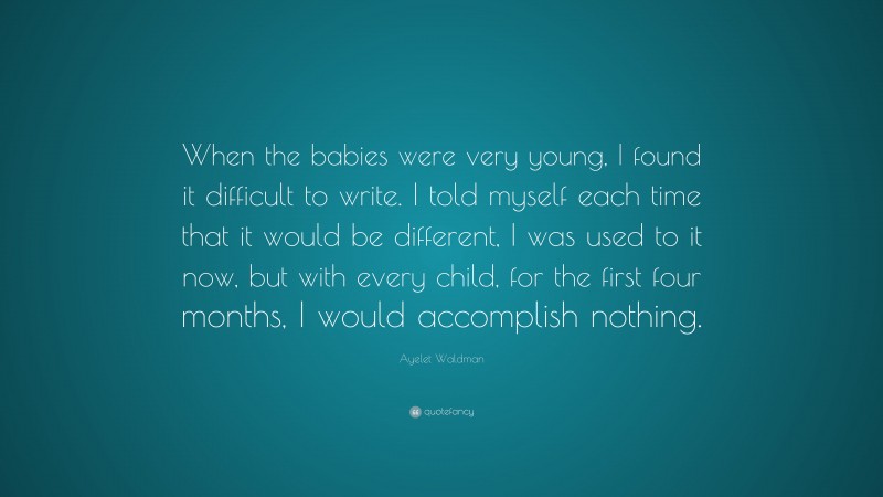 Ayelet Waldman Quote: “When the babies were very young, I found it difficult to write. I told myself each time that it would be different, I was used to it now, but with every child, for the first four months, I would accomplish nothing.”