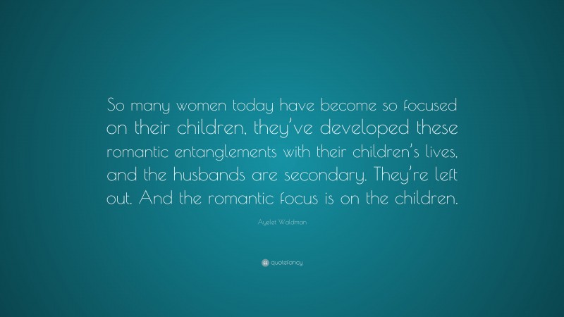 Ayelet Waldman Quote: “So many women today have become so focused on their children, they’ve developed these romantic entanglements with their children’s lives, and the husbands are secondary. They’re left out. And the romantic focus is on the children.”