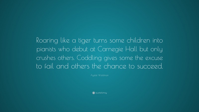 Ayelet Waldman Quote: “Roaring like a tiger turns some children into pianists who debut at Carnegie Hall but only crushes others. Coddling gives some the excuse to fail and others the chance to succeed.”