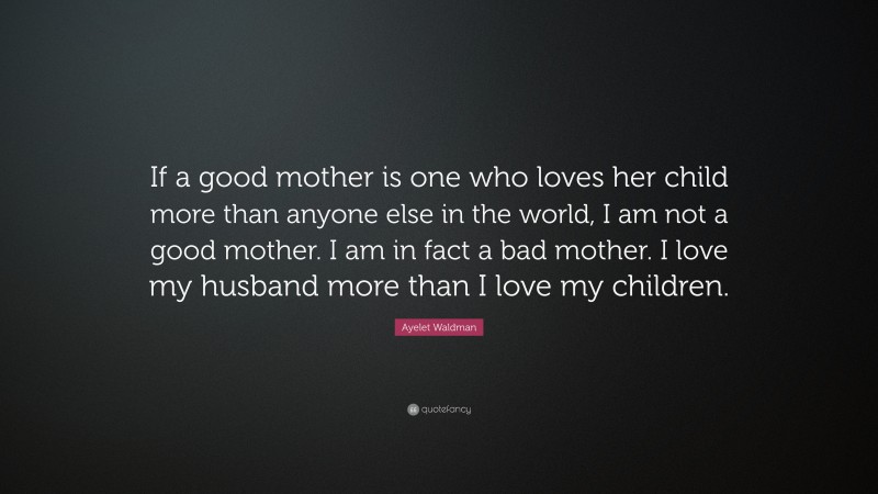 Ayelet Waldman Quote: “If a good mother is one who loves her child more than anyone else in the world, I am not a good mother. I am in fact a bad mother. I love my husband more than I love my children.”