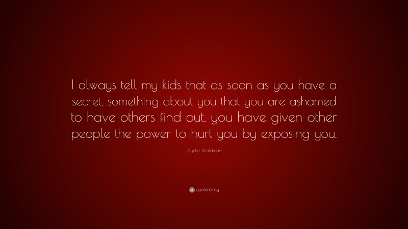 Ayelet Waldman Quote: “I always tell my kids that as soon as you have a secret, something about you that you are ashamed to have others find out, you have given other people the power to hurt you by exposing you.”