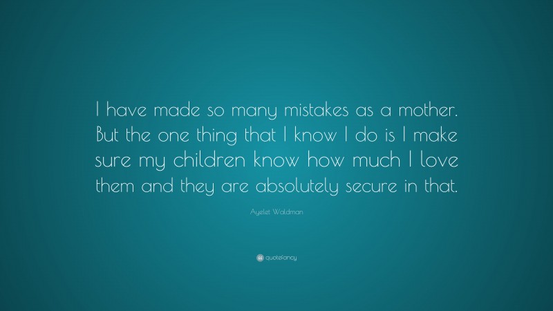 Ayelet Waldman Quote: “I have made so many mistakes as a mother. But the one thing that I know I do is I make sure my children know how much I love them and they are absolutely secure in that.”